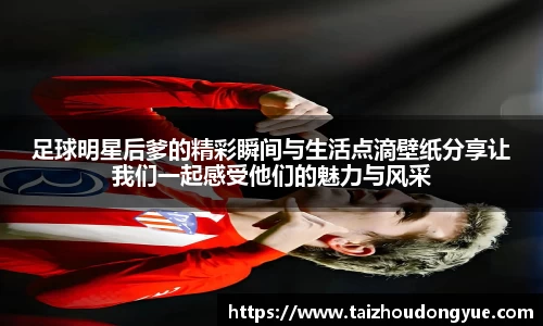 足球明星后爹的精彩瞬间与生活点滴壁纸分享让我们一起感受他们的魅力与风采